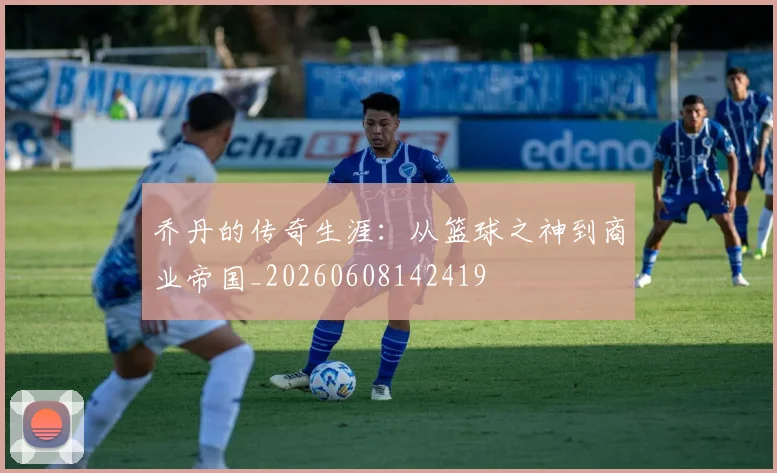 乔丹的传奇生涯：从篮球之神到商业帝国_20260608142419
