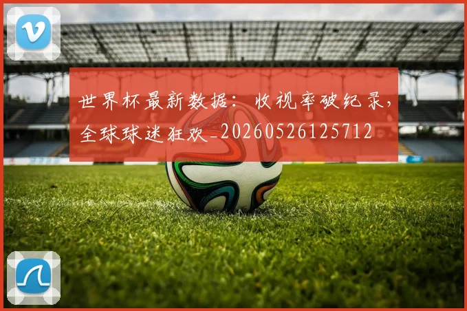 世界杯最新数据:收视率破纪录,全球球迷狂欢_20260526125712
