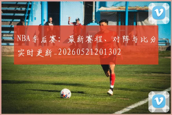 NBA季后赛:最新赛程、对阵与比分实时更新_20260521201302