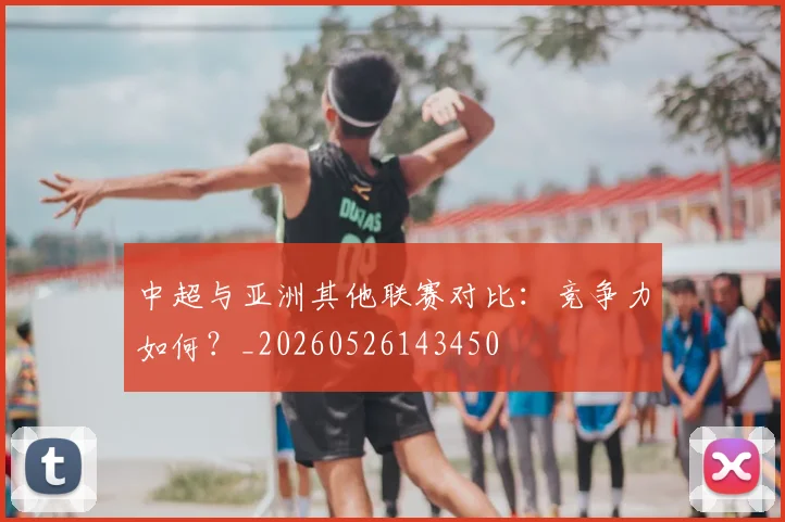 中超与亚洲其他联赛对比:竞争力如何?_20260526143450