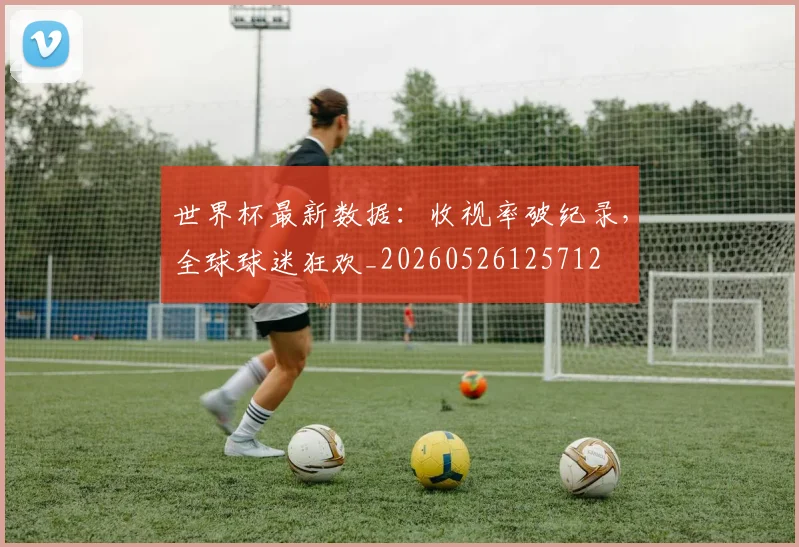 世界杯最新数据:收视率破纪录,全球球迷狂欢_20260526125712