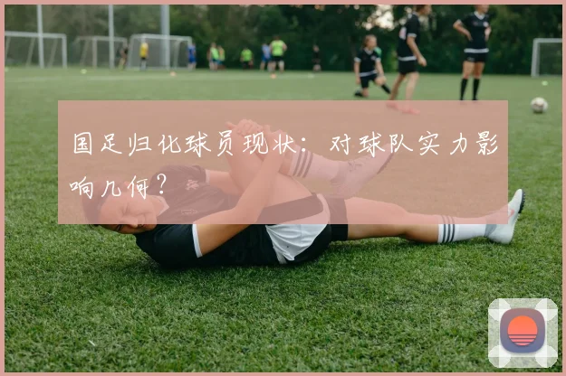 国足归化球员现状：对球队实力影响几何？