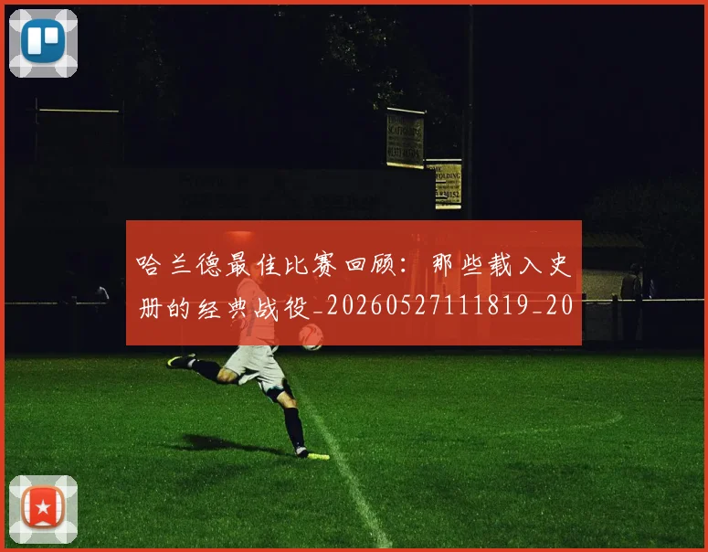 哈兰德最佳比赛回顾：那些载入史册的经典战役_20260527111819_20260608142753