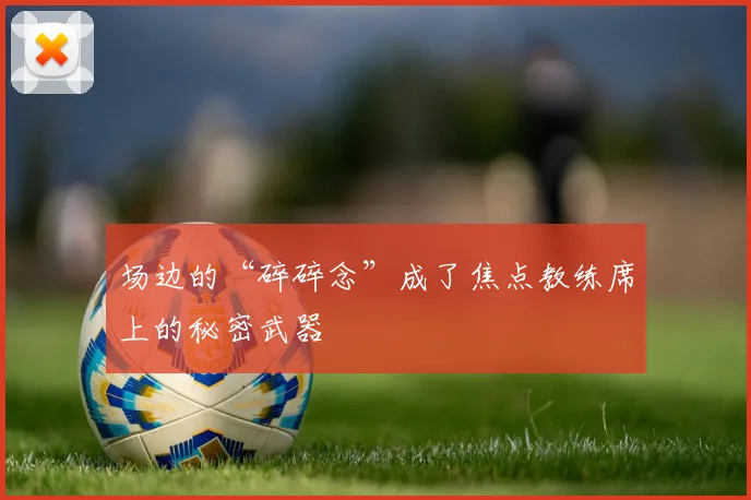 场边的“碎碎念”成了焦点教练席上的秘密武器